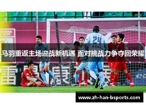 马羽重返主场迎战新机遇 面对挑战力争夺回荣耀