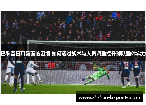 巴黎圣日耳曼面临困境 如何通过战术与人员调整提升球队整体实力