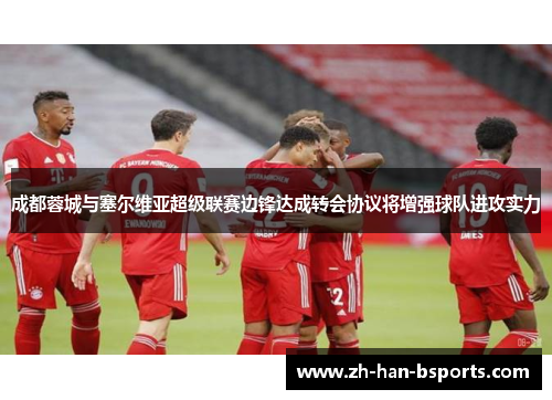 成都蓉城与塞尔维亚超级联赛边锋达成转会协议将增强球队进攻实力