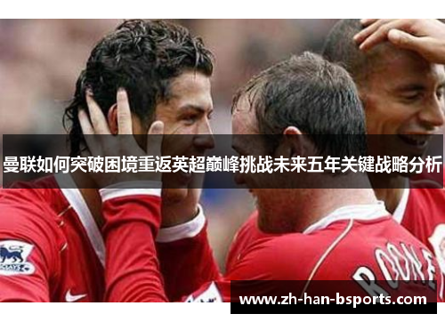 曼联如何突破困境重返英超巅峰挑战未来五年关键战略分析