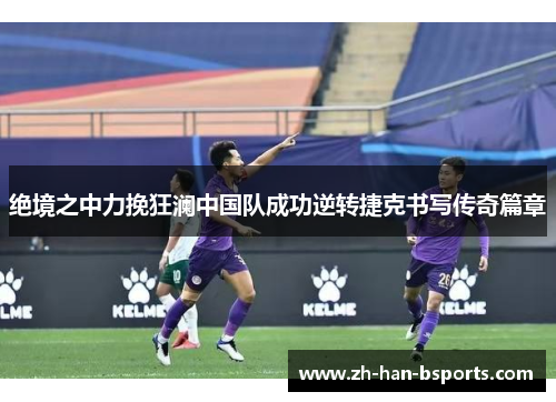 绝境之中力挽狂澜中国队成功逆转捷克书写传奇篇章 绝境之中力挽狂澜中国队成功逆转捷克书写传奇篇章