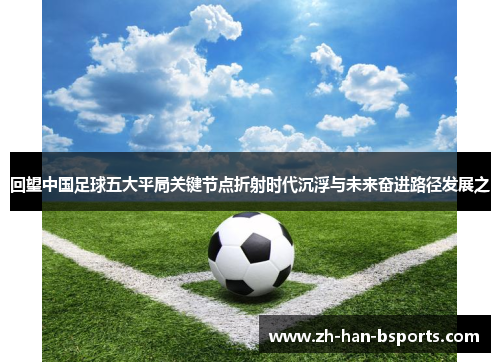 回望中国足球五大平局关键节点折射时代沉浮与未来奋进路径发展之 回望中国足球五大平局关键节点折射时代沉浮与未来奋进路径发展之