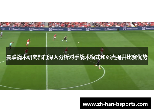 曼联战术研究部门深入分析对手战术模式和弱点提升比赛优势