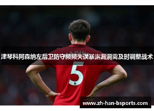 津琴科阿森纳左后卫防守频频失误暴露漏洞需及时调整战术 津琴科阿森纳左后卫防守频频失误暴露漏洞需及时调整战术